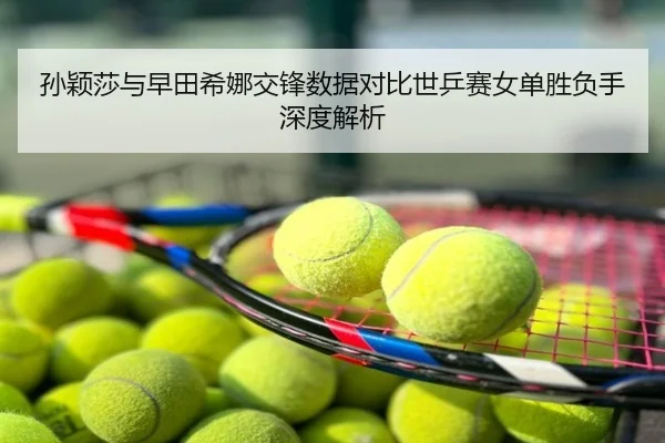 孙颖莎与早田希娜交锋数据对比世乒赛女单胜负手深度解析