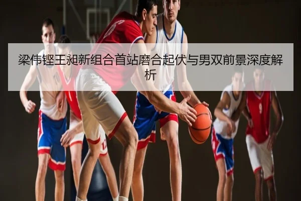 梁伟铿王昶新组合首站磨合起伏与男双前景深度解析